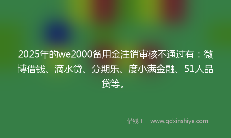 2025年的we2000备用金注销审核不通过有：微博借钱、滴水贷、分期乐、度小满金融、51人品贷等。