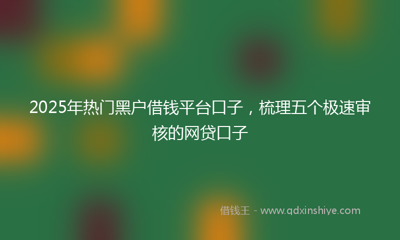 2025年热门黑户借钱平台口子，梳理五个极速审核的网贷口子