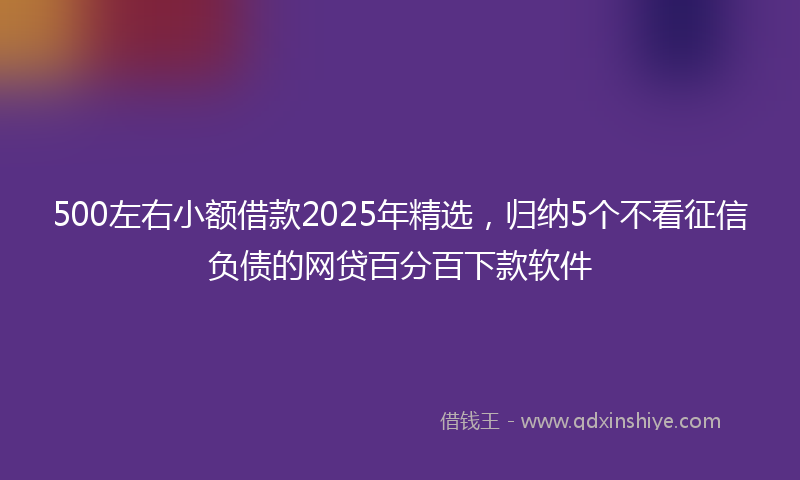 500左右小额借款2025年精选，归纳5个不看征信负债的网贷百分百下款软件