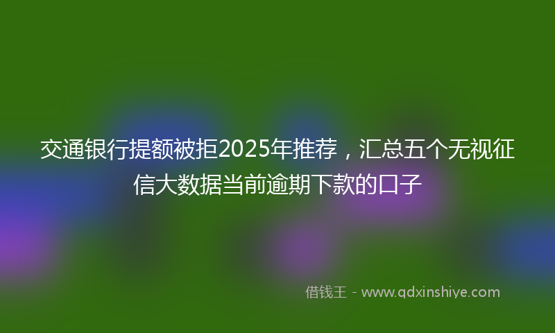 交通银行提额被拒2025年推荐，汇总五个无视征信大数据当前逾期下款的口子