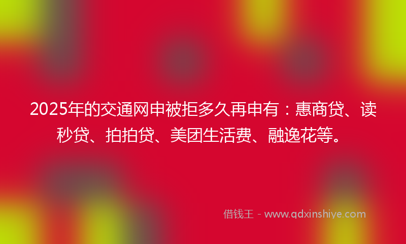 2025年的交通网申被拒多久再申有：惠商贷、读秒贷、拍拍贷、美团生活费、融逸花等。