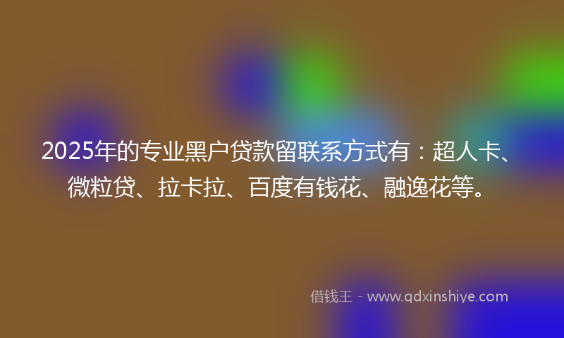 2025年的专业黑户贷款留联系方式有：超人卡、微粒贷、拉卡拉、百度有钱花、融逸花等。