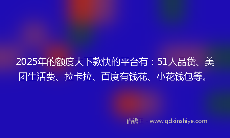 2025年的额度大下款快的平台有：51人品贷、美团生活费、拉卡拉、百度有钱花、小花钱包等。