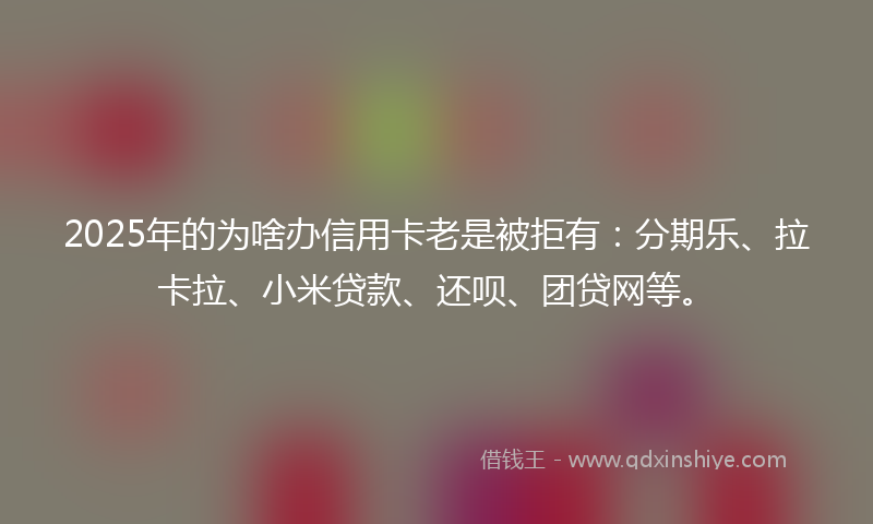 2025年的为啥办信用卡老是被拒有：分期乐、拉卡拉、小米贷款、还呗、团贷网等。