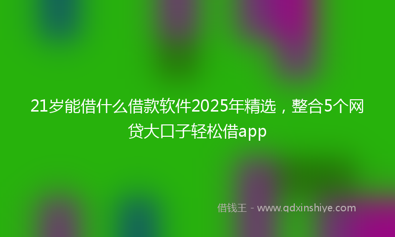 21岁能借什么借款软件2025年精选，整合5个网贷大口子轻松借app