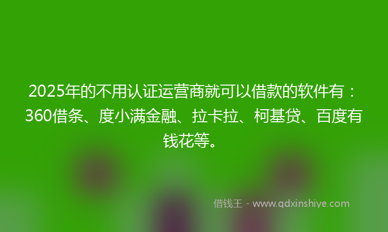 2025年的不用认证运营商就可以借款的软件有：360借条、度小满金融、拉卡拉、柯基贷、百度有钱花等。