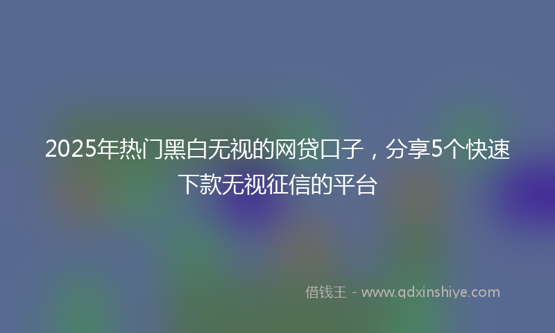 2025年热门黑白无视的网贷口子，分享5个快速下款无视征信的平台