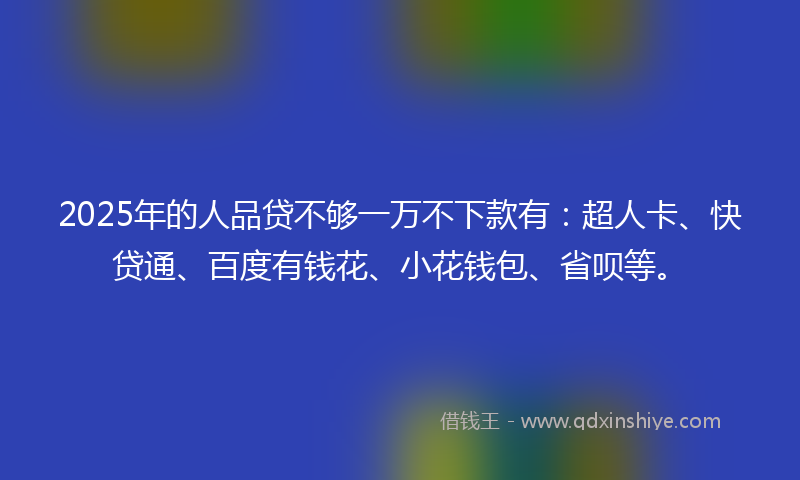 2025年的人品贷不够一万不下款有：超人卡、快贷通、百度有钱花、小花钱包、省呗等。