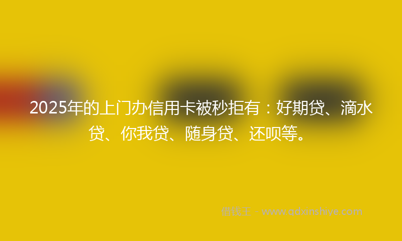 2025年的上门办信用卡被秒拒有：好期贷、滴水贷、你我贷、随身贷、还呗等。