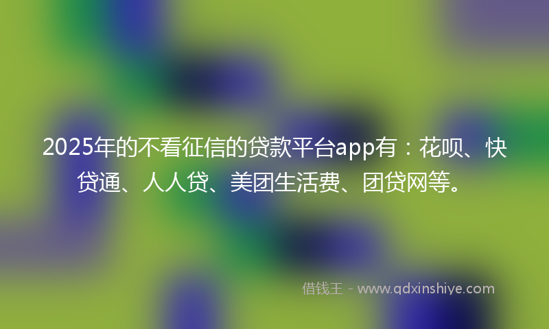 2025年的不看征信的贷款平台app有：花呗、快贷通、人人贷、美团生活费、团贷网等。