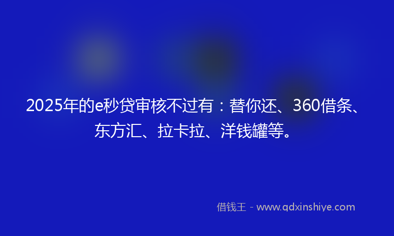 2025年的e秒贷审核不过有：替你还、360借条、东方汇、拉卡拉、洋钱罐等。