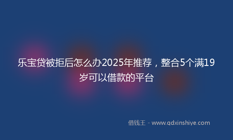乐宝贷被拒后怎么办2025年推荐，整合5个满19岁可以借款的平台