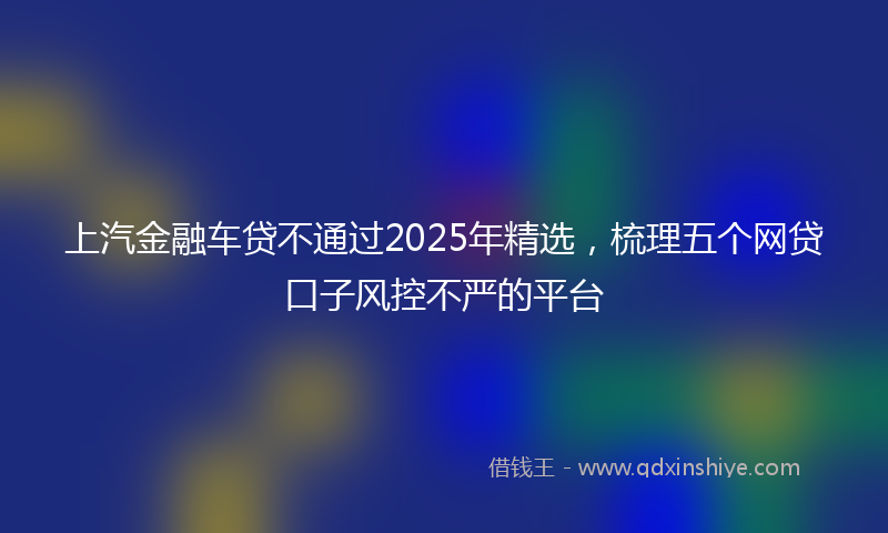 上汽金融车贷不通过2025年精选，梳理五个网贷口子风控不严的平台