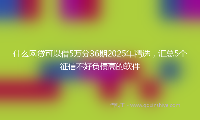 什么网贷可以借5万分36期2025年精选，汇总5个征信不好负债高的软件