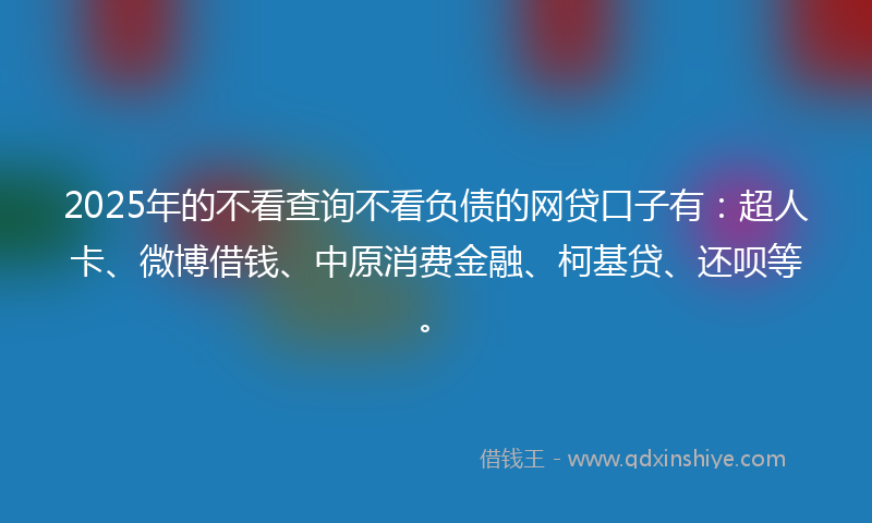 2025年的不看查询不看负债的网贷口子有：超人卡、微博借钱、中原消费金融、柯基贷、还呗等。