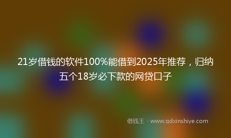 21岁借钱的软件100%能借到2025年推荐，归纳五个18岁必下款的网贷口子