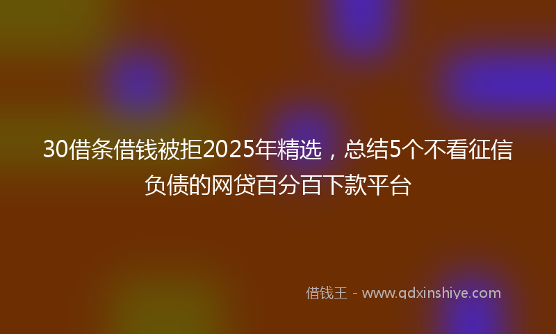 30借条借钱被拒2025年精选，总结5个不看征信负债的网贷百分百下款平台