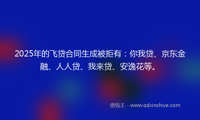 2025年的飞贷合同生成被拒有：你我贷、京东金融、人人贷、我来贷、安逸花等。