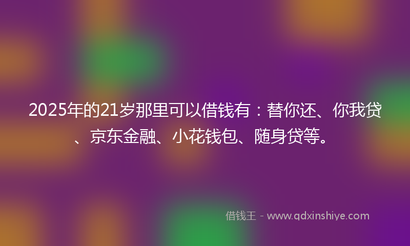 2025年的21岁那里可以借钱有：替你还、你我贷、京东金融、小花钱包、随身贷等。