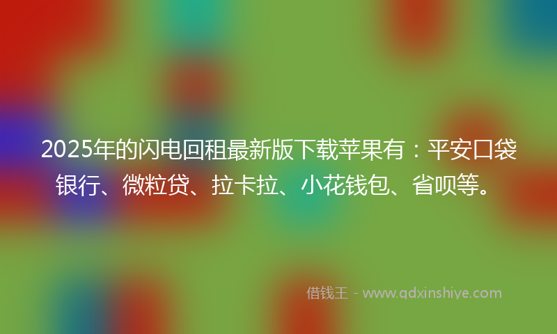 2025年的闪电回租最新版下载苹果有：平安口袋银行、微粒贷、拉卡拉、小花钱包、省呗等。
