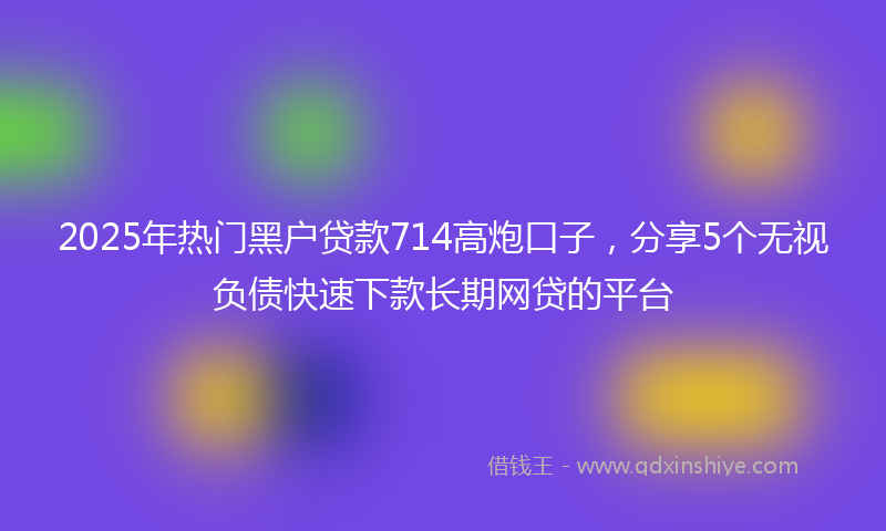 2025年热门黑户贷款714高炮口子，分享5个无视负债快速下款长期网贷的平台