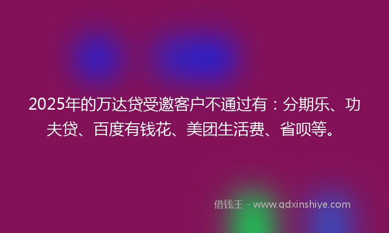 2025年的万达贷受邀客户不通过有：分期乐、功夫贷、百度有钱花、美团生活费、省呗等。