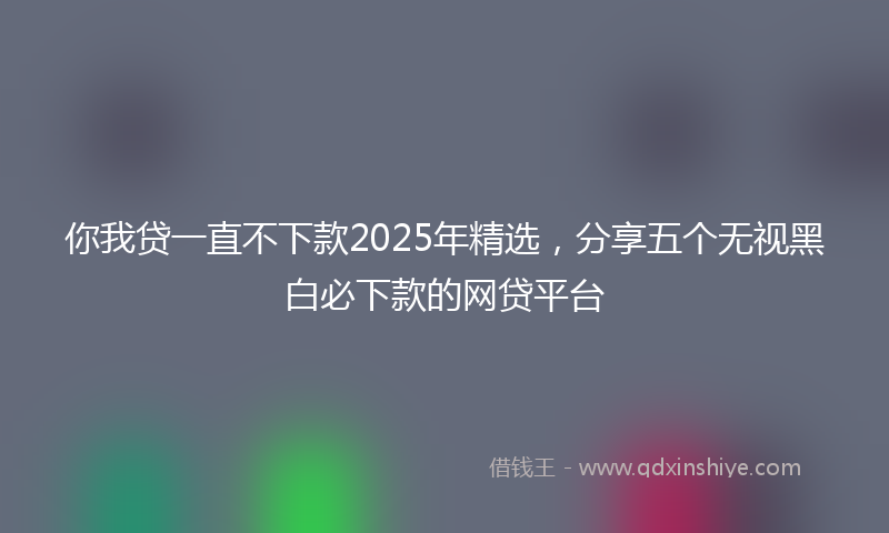 你我贷一直不下款2025年精选，分享五个无视黑白必下款的网贷平台