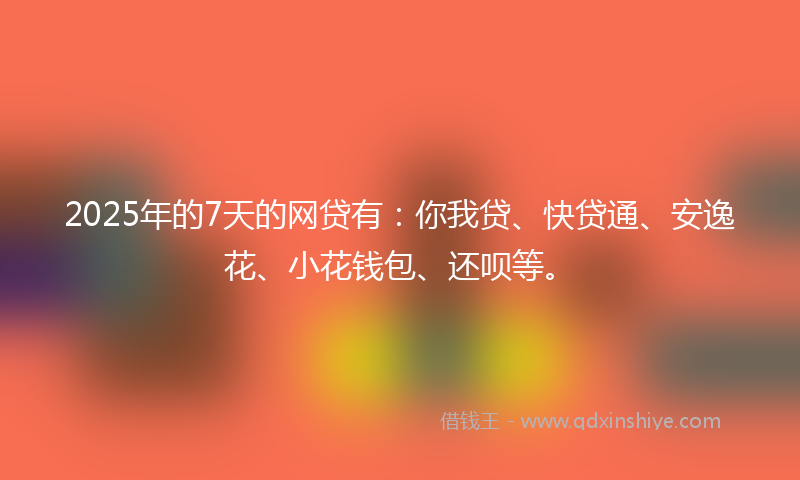 2025年的7天的网贷有：你我贷、快贷通、安逸花、小花钱包、还呗等。