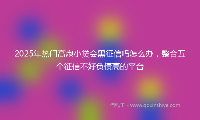 2025年热门高炮小贷会黑征信吗怎么办，整合五个征信不好负债高的平台