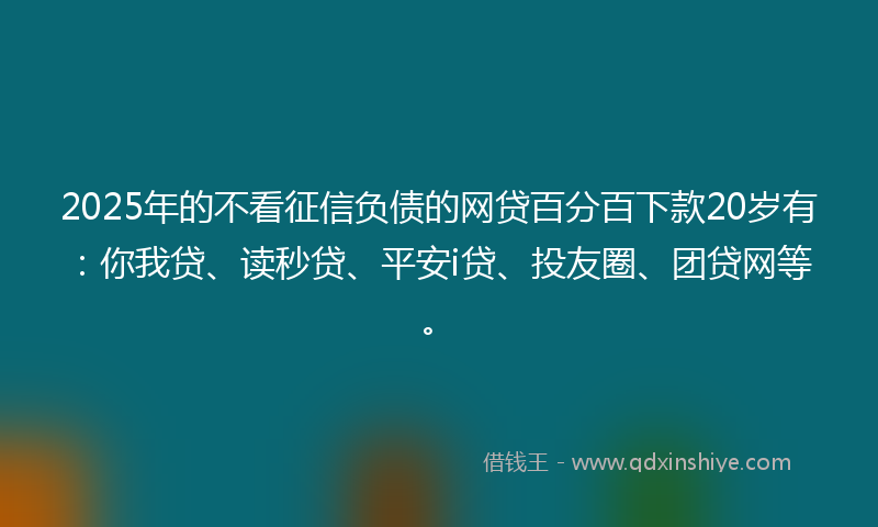 2025年的不看征信负债的网贷百分百下款20岁有：你我贷、读秒贷、平安i贷、投友圈、团贷网等。