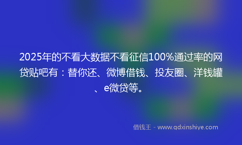 2025年的不看大数据不看征信100%通过率的网贷贴吧有：替你还、微博借钱、投友圈、洋钱罐、e微贷等。