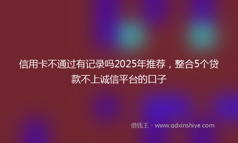 信用卡不通过有记录吗2025年推荐，整合5个贷款不上诚信平台的口子