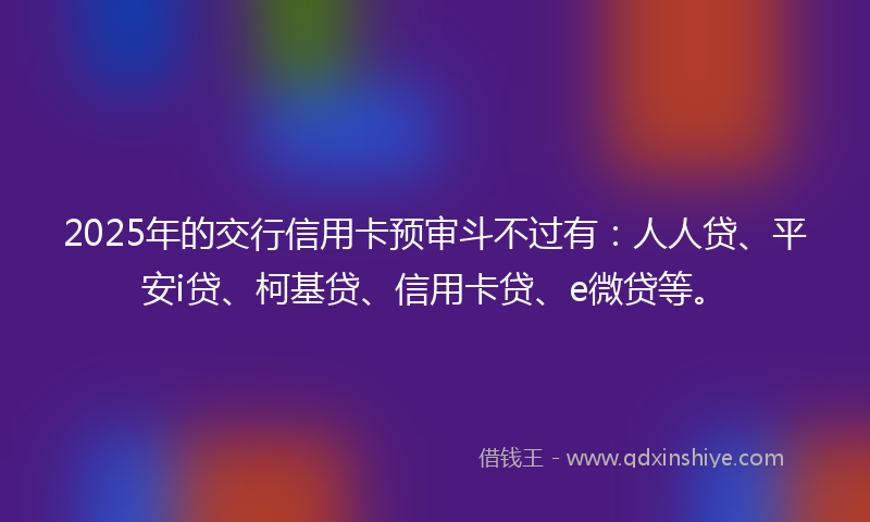 2025年的交行信用卡预审斗不过有：人人贷、平安i贷、柯基贷、信用卡贷、e微贷等。