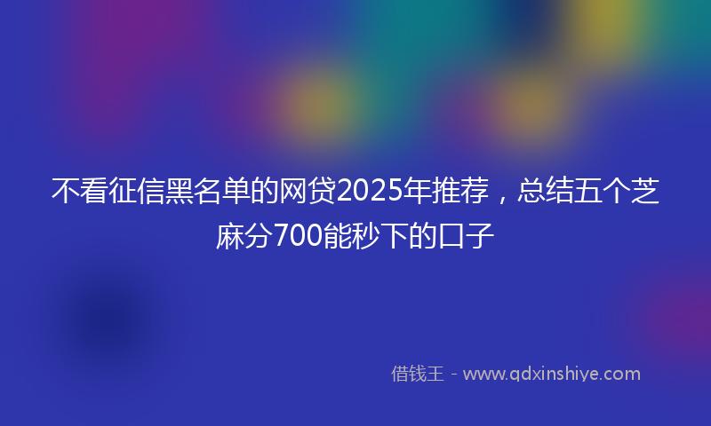 不看征信黑名单的网贷2025年推荐，总结五个芝麻分700能秒下的口子