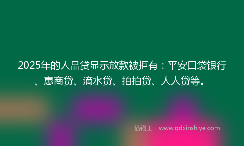 2025年的人品贷显示放款被拒有：平安口袋银行、惠商贷、滴水贷、拍拍贷、人人贷等。