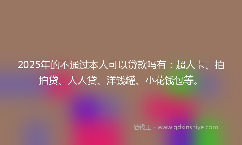 2025年的不通过本人可以贷款吗有：超人卡、拍拍贷、人人贷、洋钱罐、小花钱包等。