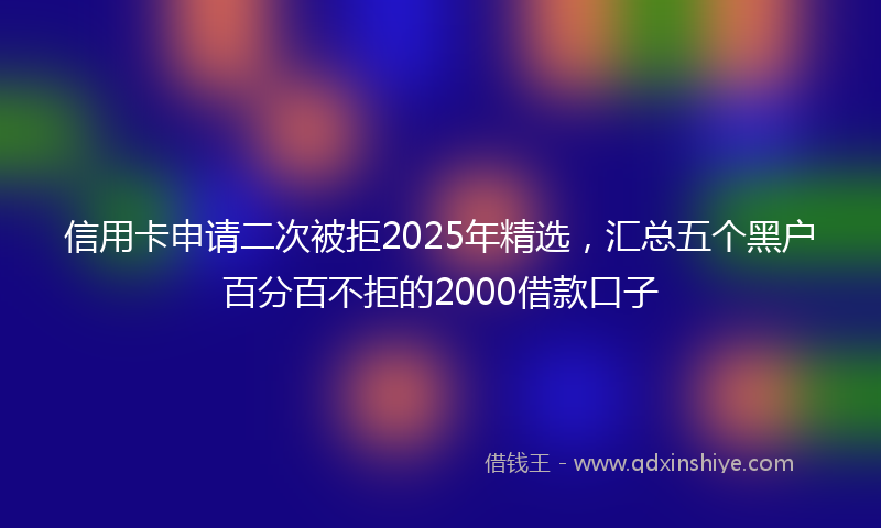 信用卡申请二次被拒2025年精选，汇总五个黑户百分百不拒的2000借款口子