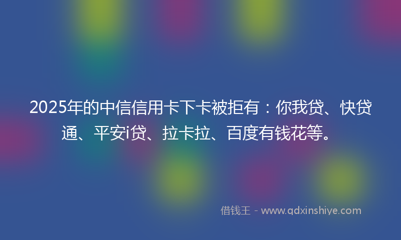 2025年的中信信用卡下卡被拒有：你我贷、快贷通、平安i贷、拉卡拉、百度有钱花等。