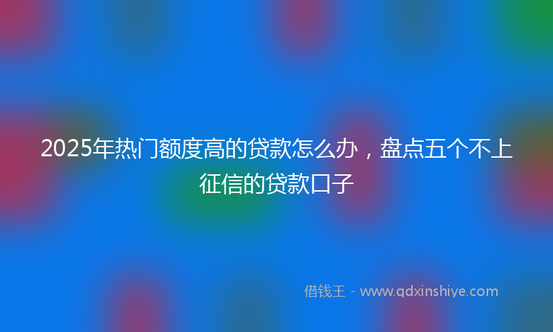2025年热门额度高的贷款怎么办，盘点五个不上征信的贷款口子