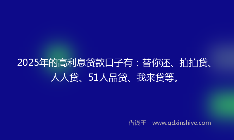 2025年的高利息贷款口子有：替你还、拍拍贷、人人贷、51人品贷、我来贷等。