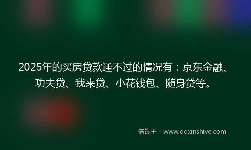 2025年的买房贷款通不过的情况有：京东金融、功夫贷、我来贷、小花钱包、随身贷等。