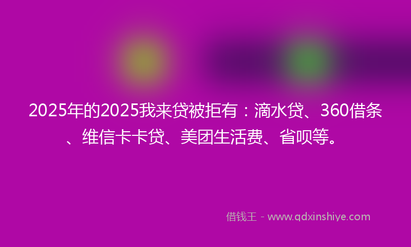 2025年的2025我来贷被拒有：滴水贷、360借条、维信卡卡贷、美团生活费、省呗等。