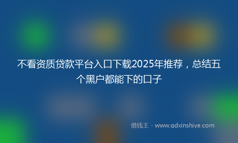 不看资质贷款平台入口下载2025年推荐，总结五个黑户都能下的口子