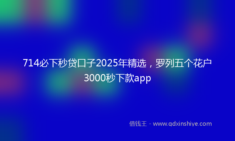 714必下秒贷口子2025年精选，罗列五个花户3000秒下款app