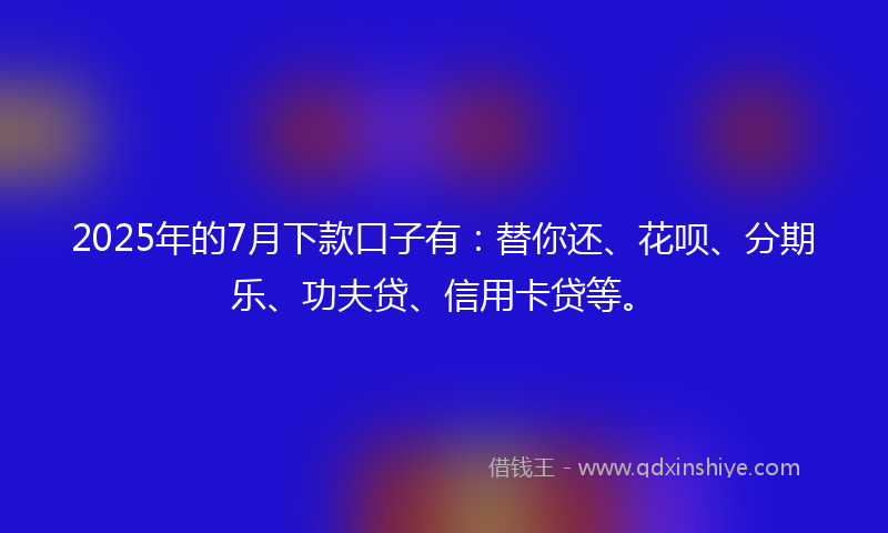 2025年的7月下款口子有：替你还、花呗、分期乐、功夫贷、信用卡贷等。