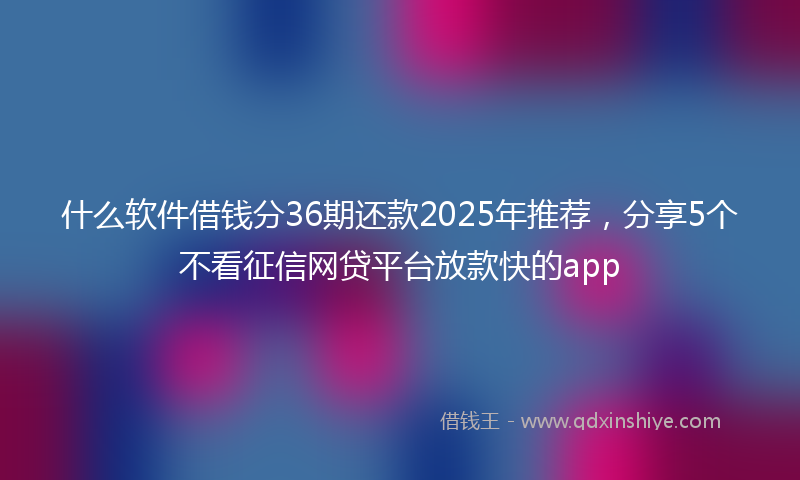 什么软件借钱分36期还款2025年推荐，分享5个不看征信网贷平台放款快的app