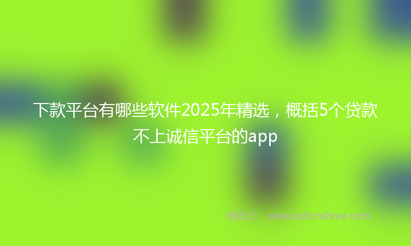 下款平台有哪些软件2025年精选，概括5个贷款不上诚信平台的app