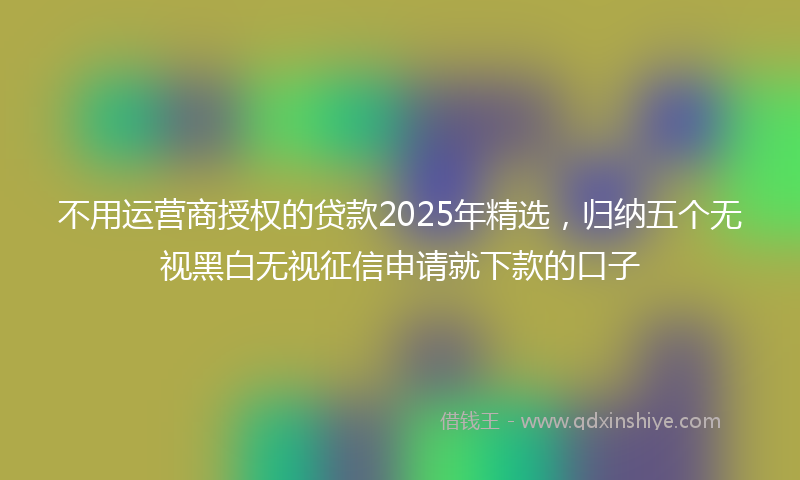 不用运营商授权的贷款2025年精选，归纳五个无视黑白无视征信申请就下款的口子