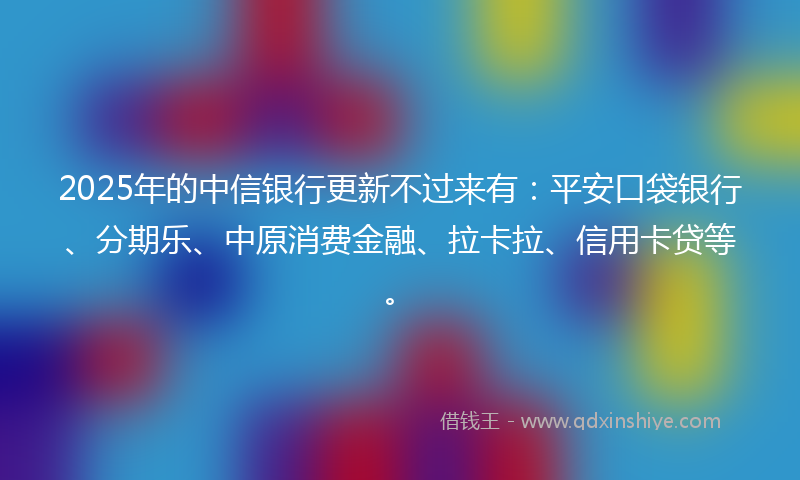 2025年的中信银行更新不过来有：平安口袋银行、分期乐、中原消费金融、拉卡拉、信用卡贷等。