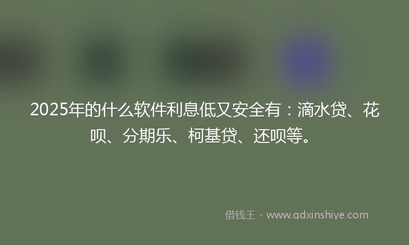 2025年的什么软件利息低又安全有：滴水贷、花呗、分期乐、柯基贷、还呗等。